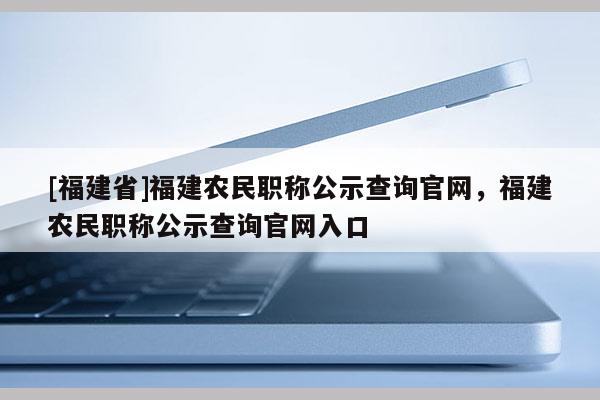 [福建省]福建農(nóng)民職稱公示查詢官網(wǎng)，福建農(nóng)民職稱公示查詢官網(wǎng)入口