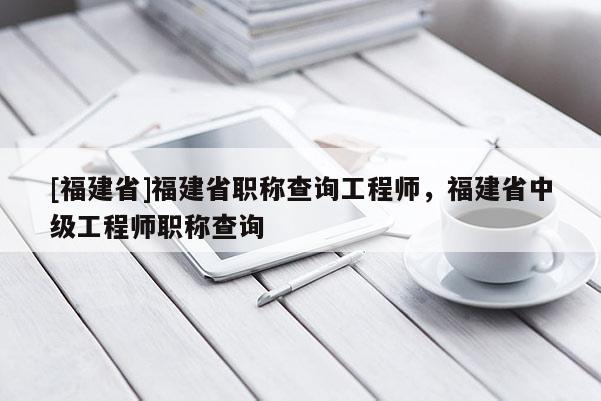 [福建省]福建省職稱查詢工程師，福建省中級工程師職稱查詢