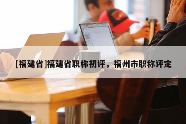 [福建省]福建省職稱初評，福州市職稱評定