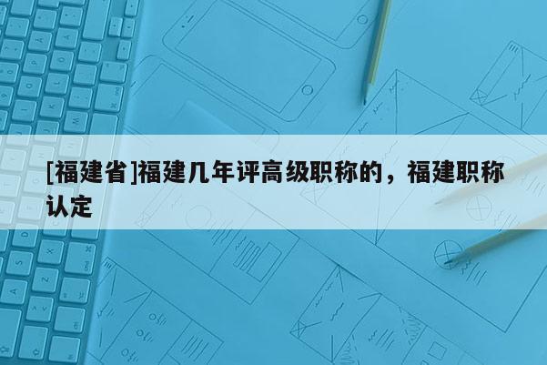 [福建省]福建幾年評(píng)高級(jí)職稱的，福建職稱認(rèn)定