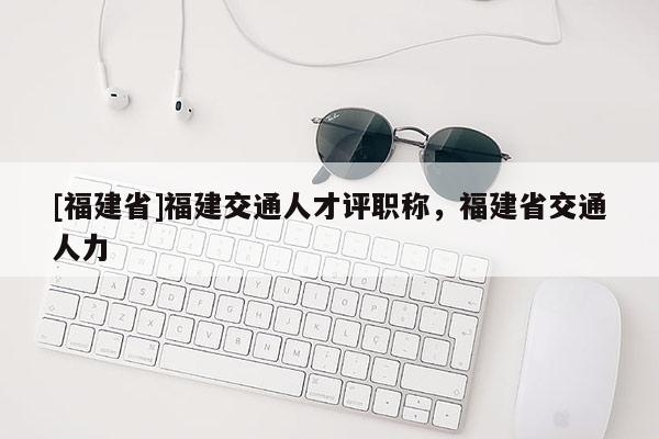 [福建省]福建交通人才評職稱，福建省交通人力
