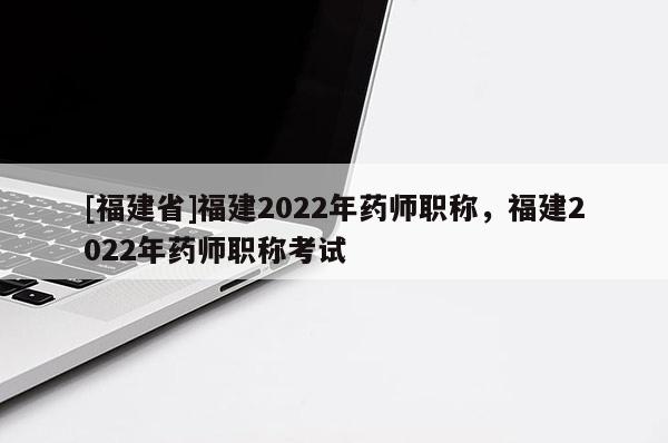 [福建省]福建2022年藥師職稱，福建2022年藥師職稱考試