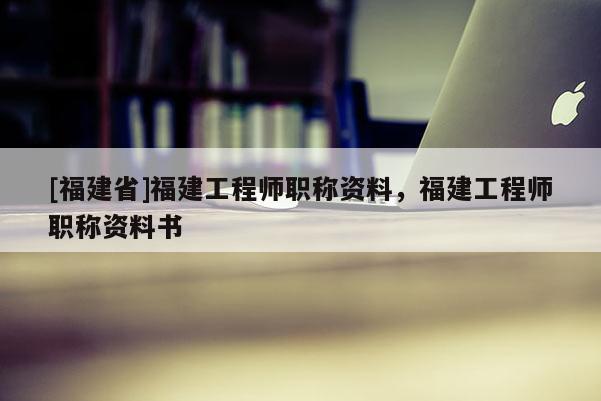 [福建省]福建工程師職稱資料，福建工程師職稱資料書