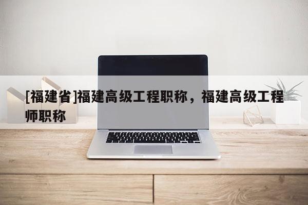 [福建省]福建高級工程職稱，福建高級工程師職稱