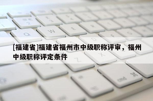[福建省]福建省福州市中級職稱評審，福州中級職稱評定條件