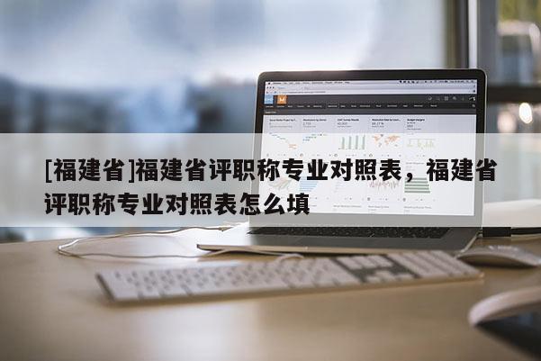 [福建省]福建省評(píng)職稱專業(yè)對(duì)照表，福建省評(píng)職稱專業(yè)對(duì)照表怎么填