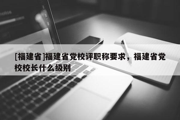 [福建省]福建省黨校評(píng)職稱要求，福建省黨校校長(zhǎng)什么級(jí)別