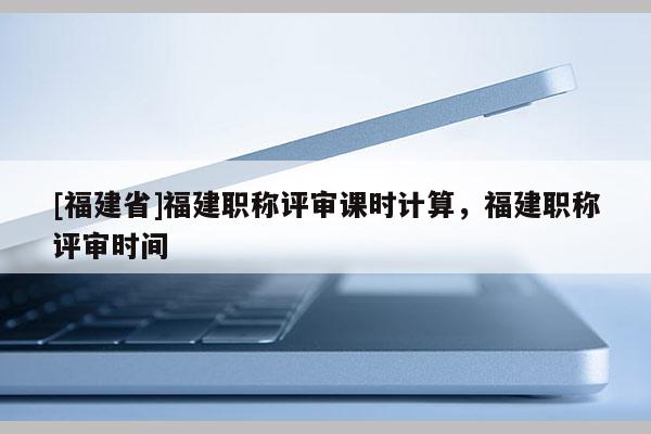 [福建省]福建職稱評(píng)審課時(shí)計(jì)算，福建職稱評(píng)審時(shí)間
