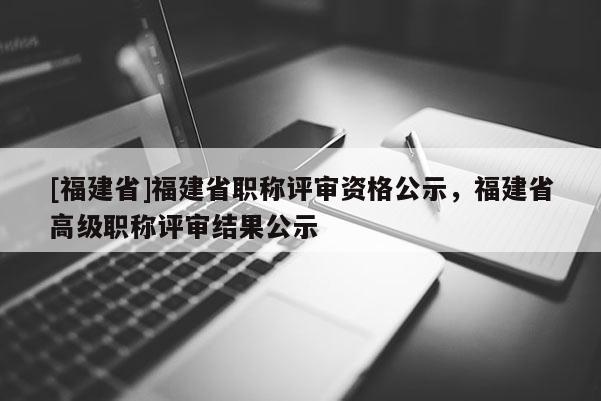 [福建省]福建省職稱評(píng)審資格公示，福建省高級(jí)職稱評(píng)審結(jié)果公示