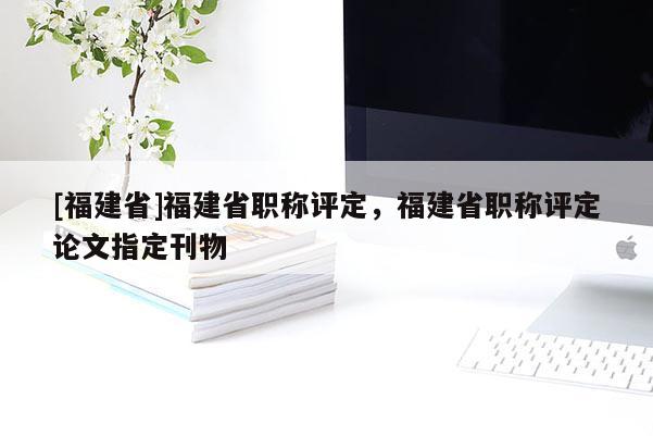 [福建省]福建省職稱評定，福建省職稱評定論文指定刊物