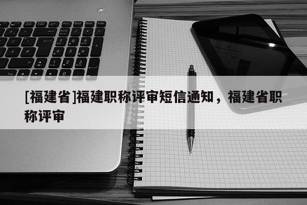 [福建省]福建職稱評審短信通知，福建省職稱評審