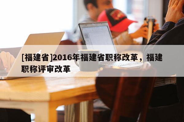 [福建省]2016年福建省職稱改革，福建職稱評(píng)審改革