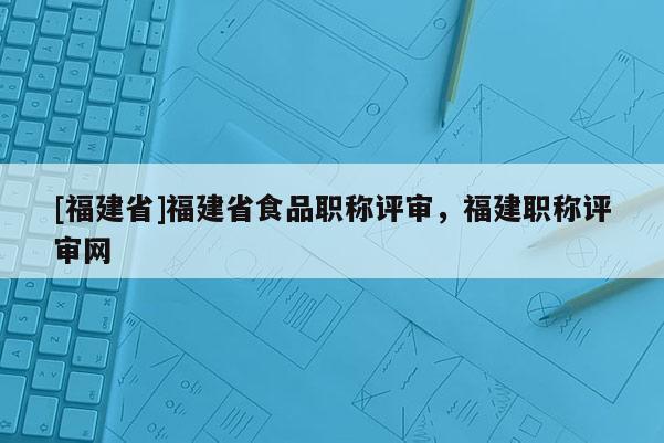 [福建省]福建省食品職稱評審，福建職稱評審網(wǎng)