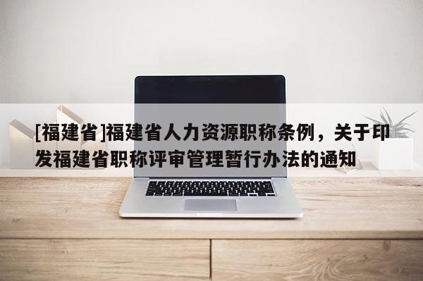 [福建省]福建省人力資源職稱條例，關于印發(fā)福建省職稱評審管理暫行辦法的通知