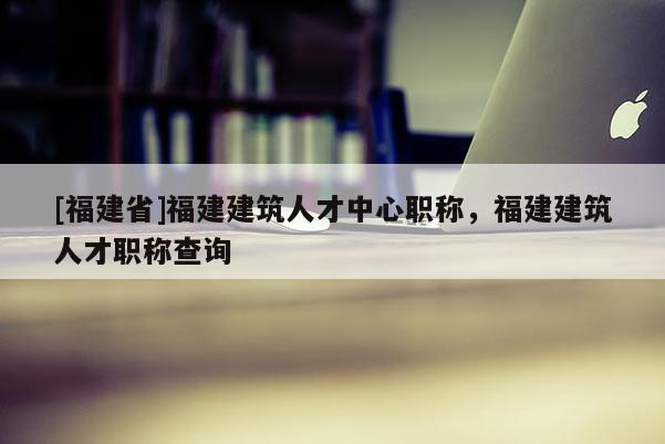 [福建省]福建建筑人才中心職稱(chēng)，福建建筑人才職稱(chēng)查詢(xún)
