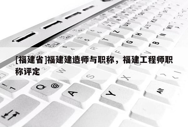 [福建省]福建建造師與職稱，福建工程師職稱評(píng)定