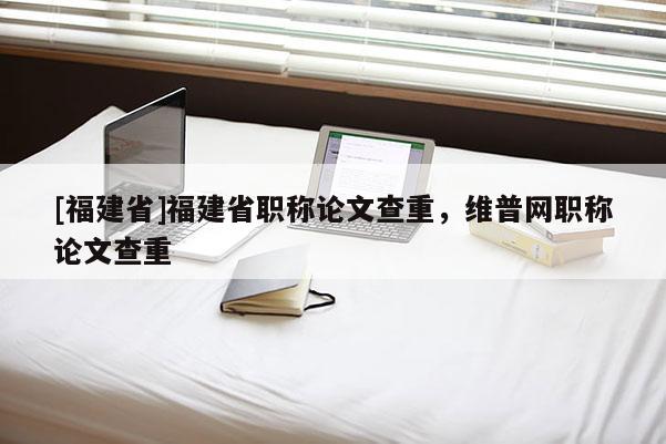 [福建省]福建省職稱論文查重，維普網(wǎng)職稱論文查重