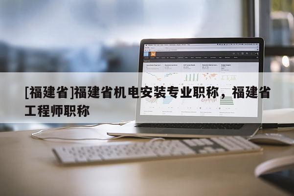 [福建省]福建省機電安裝專業(yè)職稱，福建省工程師職稱