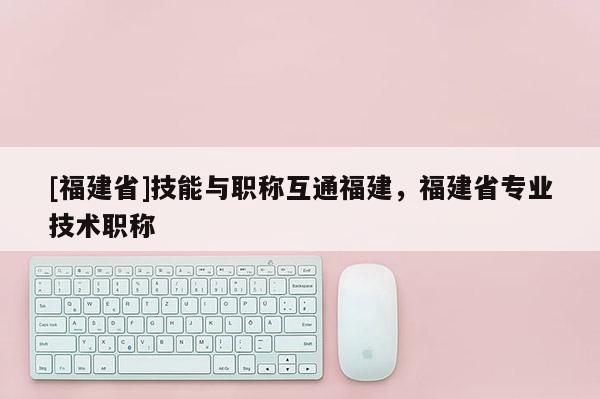 [福建省]技能與職稱互通福建，福建省專業(yè)技術(shù)職稱