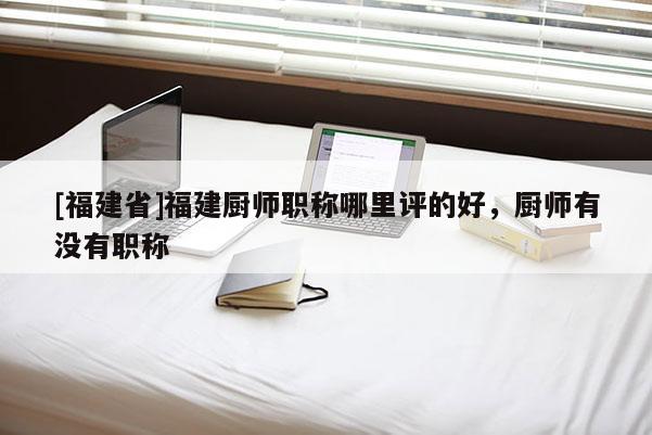 [福建省]福建廚師職稱(chēng)哪里評(píng)的好，廚師有沒(méi)有職稱(chēng)
