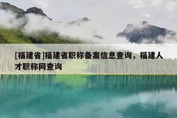 [福建省]福建省職稱備案信息查詢，福建人才職稱網(wǎng)查詢