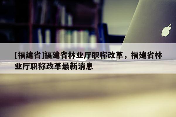 [福建省]福建省林業(yè)廳職稱改革，福建省林業(yè)廳職稱改革最新消息