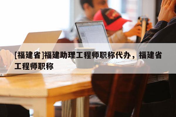 [福建省]福建助理工程師職稱代辦，福建省工程師職稱