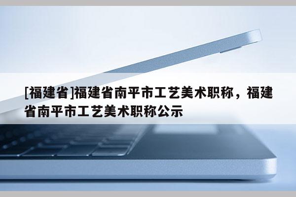 [福建省]福建省南平市工藝美術(shù)職稱，福建省南平市工藝美術(shù)職稱公示