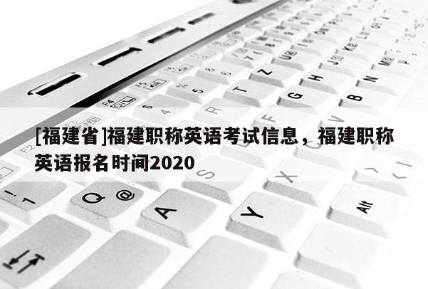 [福建省]福建職稱英語(yǔ)考試信息，福建職稱英語(yǔ)報(bào)名時(shí)間2020