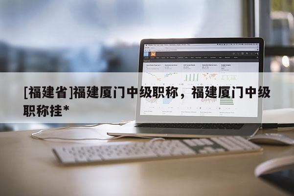 [福建省]福建廈門中級職稱，福建廈門中級職稱掛*
