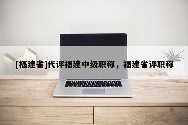 [福建省]代評福建中級職稱，福建省評職稱