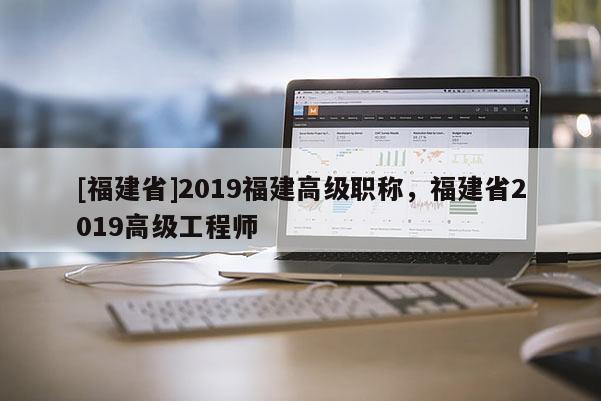[福建省]2019福建高級職稱，福建省2019高級工程師