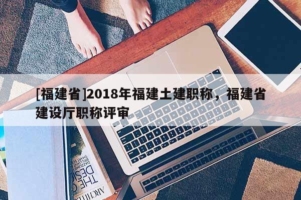 [福建省]2018年福建土建職稱，福建省建設(shè)廳職稱評審
