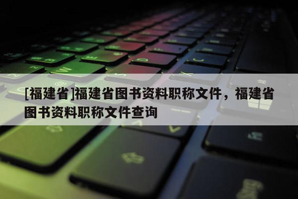 [福建省]福建省圖書資料職稱文件，福建省圖書資料職稱文件查詢