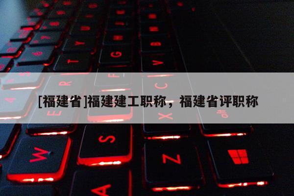 [福建省]福建建工職稱，福建省評職稱