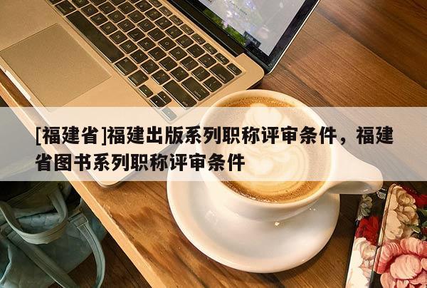 [福建省]福建出版系列職稱評審條件，福建省圖書系列職稱評審條件