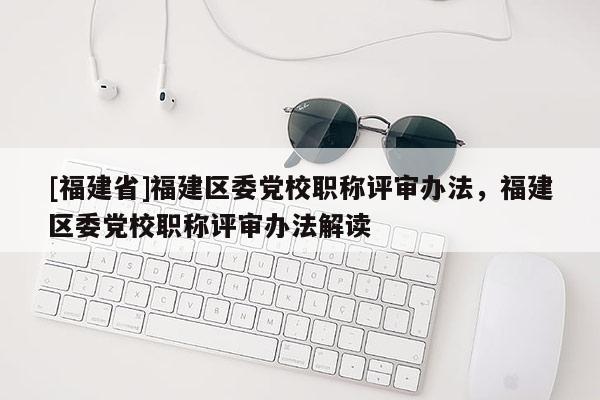 [福建省]福建區(qū)委黨校職稱(chēng)評(píng)審辦法，福建區(qū)委黨校職稱(chēng)評(píng)審辦法解讀
