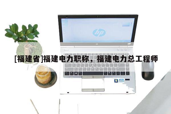 [福建省]福建電力職稱(chēng)，福建電力總工程師