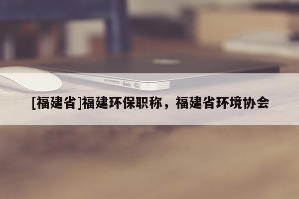 [福建省]福建環(huán)保職稱，福建省環(huán)境協(xié)會(huì)