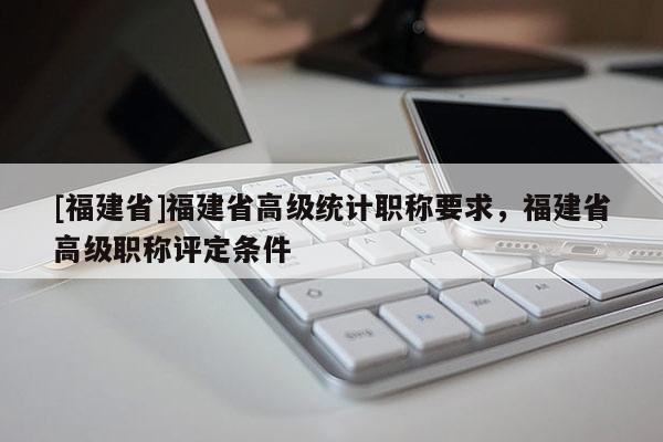 [福建省]福建省高級(jí)統(tǒng)計(jì)職稱要求，福建省高級(jí)職稱評(píng)定條件