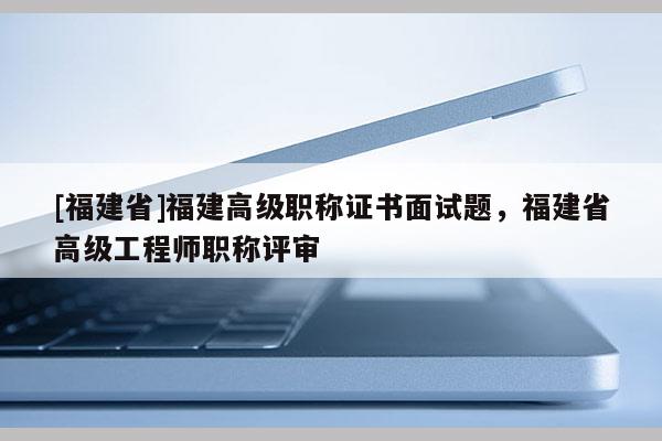 [福建省]福建高級(jí)職稱證書面試題，福建省高級(jí)工程師職稱評(píng)審