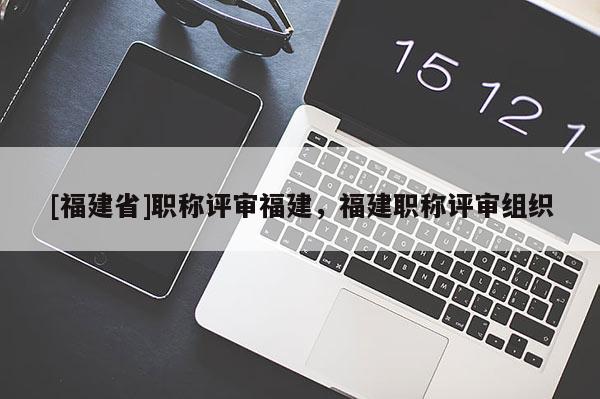 [福建省]職稱評審福建，福建職稱評審組織