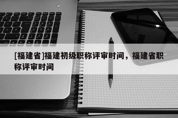 [福建省]福建初級(jí)職稱評(píng)審時(shí)間，福建省職稱評(píng)審時(shí)間