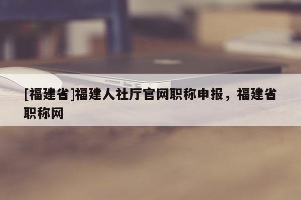 [福建省]福建人社廳官網(wǎng)職稱申報(bào)，福建省職稱網(wǎng)