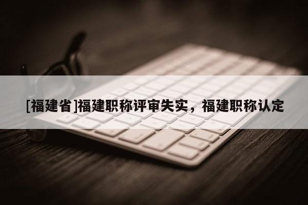 [福建省]福建職稱評審失實，福建職稱認定