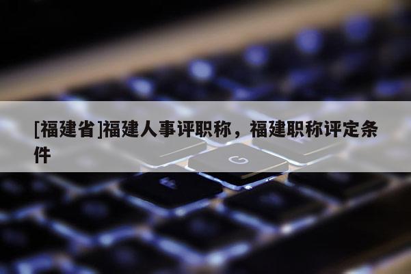 [福建省]福建人事評職稱，福建職稱評定條件