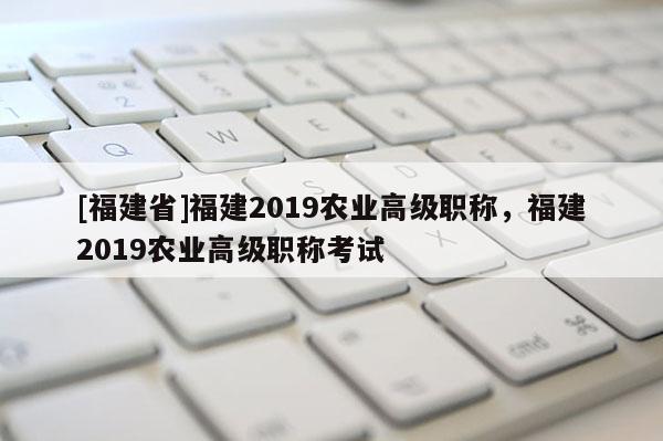 [福建省]福建2019農(nóng)業(yè)高級(jí)職稱(chēng)，福建2019農(nóng)業(yè)高級(jí)職稱(chēng)考試