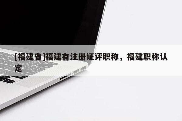 [福建省]福建有注冊證評職稱，福建職稱認定