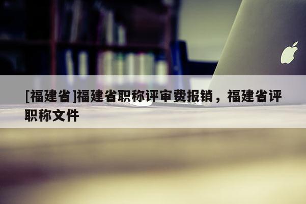 [福建省]福建省職稱(chēng)評(píng)審費(fèi)報(bào)銷(xiāo)，福建省評(píng)職稱(chēng)文件