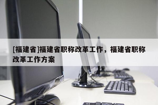 [福建省]福建省職稱改革工作，福建省職稱改革工作方案